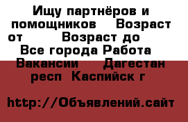 Ищу партнёров и помощников  › Возраст от ­ 16 › Возраст до ­ 35 - Все города Работа » Вакансии   . Дагестан респ.,Каспийск г.